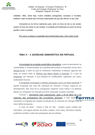 Instituto de Emprego e Formação Profissional, IP
Centro de Formação Profissional de Viseu
Delegação Regional do Centro
44
cidadãos. Aliás, ainda hoje, muitos cidadãos portugueses, europeus e mundiais,
preferem calar-se diante das inúmeras explorações de que são vítimas no dia a dia.
Comportar-se de forma realmente justa, tanto na hora de dar ou de vender,
quanto na hora de cobrar ou de receber, é condição primordial para um povo se tornar
pacífico e bem-sucedido.
Em suma, a justiça e a equidade são fundamentais para o bem-estar social.
TEMA X – A SOCIEDADE DEMOCRÁTICA EM PORTUGAL
A cronologia da evolução social difere da política, e para se perceberem as
continuidades e transformações da sociedade democrática é necessário recuar até à
década de 60, a partir da qual se verificaram importantes mudanças, algumas das
quais se contam entre os factores que deram origem à revolução. É o caso da
emigração, por exemplo. A sua evolução foi multifacetada, registando, por vezes,
acelerações bruscas.
A emigração acompanha a História portuguesa como um factor estrutural. À
grande emigração dos anos 60, sobretudo em direcção a França, seguiu-se um
abrandamento. Nos anos 80 os portugueses migraram muito menos e os destinos
alteram-se: emigraram em direcção aos EUA, Venezuela, Canadá e Austrália.
Contudo, o movimento mais espectacular, após o 25 de Abril, foi o do
regresso dos portugueses das ex-colónias africanas; é este aspecto que
caracteriza a imigração dos meados da década de 70, entrando em Portugal mais de
meio milhão de pessoas.
A zona do litoral - Lisboa e Vale do Tejo - recebeu quase metade dos
retornados, mas alguns distritos do centro e interior, como Viseu, Vila Real e Guarda,
acolheriam também muitos dos portugueses das ex-colónias.
 
