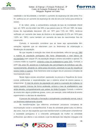 Instituto de Emprego e Formação Profissional, IP
Centro de Formação Profissional de Viseu
Delegação Regional do Centro
46
natalidade e da fecundidade, e também o aumento da esperança de vida (entre 74 e
91, verificou-se um aumento da esperança de vida de cerca de 3 anos para ambos os
sexos).
É de referir, ainda, a extraordinária evolução da taxa de mortalidade infantil
que, em 1974, era da ordem dos 58% e que passou para os 10% em 1991. As taxas
brutas de nupcialidade desceram (9% em 1971 para 7,3% em 1991), tendo-se
verificado um aumento das taxas de divórcio e de separação (0,12% em 1974 para
1,03% em 1991), como também um aumento da taxa de nascimentos fora do
casamento.
Contudo, é necessário considerar que as taxas aqui apresentadas têm
variações regionais que se relacionam com os fenómenos de urbanização e
litoralização da população.
No que respeita à evolução dos níveis de escolaridade, refira-se que em 1960
a maioria da população portuguesa não havia ultrapassado o nível básico de
escolaridade (nem sequer 5% da população atingia o ensino secundário e apenas 1%
o ensino médio ou superior), andando a taxa de analfabetismo pelos 30%. Contudo, a
partir dos anos 60, assiste-se à duplicação das percentagens de indivíduos que vão,
sucessivamente, atingindo os vários graus de ensino, sobretudo no que diz respeito ao
ensino médio e superior. Este fenómeno está na origem de um processo complexo de
recomposição social.
Novas lógica sociais encontram expressão na procura e frequência de novos
cursos profissionais e especializações que o sistema actual de ensino passou a
proporcionar. O nível de ensino da população em geral e o aumento de mulheres no
ensino superior cresceu de forma acelerada, embora a taxa de analfabetismo seja
ainda elevada, comparativamente aos países da União Europeia. Contudo, o sistema
de ensino tem alguns problemas graves, como, por exemplo, certa ineficácia do ensino
experimental e a alta taxa de abandonos.
A procura de instrução e formação é actualmente considerada normal, mas é
um fenómeno relativamente recente.
As transformações que referimos envolveram processos complexos de
recomposição social e socioprofissional. A taxa de actividade global subiu no últimos
dez anos, mas um dos aspectos que mais transformaram e continuaram a transformar
a sociedade portuguesa é a crescente participação da mulher na actividade
profissional, que alterou o seu estatuto, a par da alteração das relações conjugais e da
 