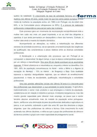 Instituto de Emprego e Formação Profissional, IP
Centro de Formação Profissional de Viseu
Delegação Regional do Centro
47
quebra da natalidade. O crescimento da taxa de actividade feminina em Portugal
duplicou nos últimos 20 anos, sendo maior do que nos outros países europeus (a taxa
média de mulheres na população activa, em 1990 e em Portugal, era da ordem dos
64%, e na Comunidade pouco ultrapassava os 60%). É a procura de realização
profissional e independência pessoal por parte das mulheres.
Este processo gera um movimento de recomposição socioprofissional onde a
mulher tem cada vez mais um papel importante, e só ao nível dos dirigentes e
operários é que ainda permanece um desequilíbrio a favor dos homens. Contudo, à
mulher cabe ainda a maioria do trabalho doméstico.
Acompanhando as alterações, ou melhor, a redistribuição nos diferentes
sectores da actividade económica, vai-se operando uma reestruturação das exigências
de qualificação, das características e pesos relativos entre as diversas actividades
profissionais.
A litoralização e a urbanização são processos que em Portugal já se
começaram a desenvolver há algum tempo, e que na época contemporânea passam
por um reforço e intensificação. Dos anos 60 em diante acentuam-se as assimetrias
regionais. O litoral urbaniza-se e industrializa-se, enquanto o interior se desertifica. Em
1991, 80% da população concentrava-se no litoral - entre o Minho e o Algarve (à
excepção do Alentejo) - 15% no interior - de Bragança a Beja. Esta dualidade
expressa e reproduz desigualdades regionais, que se referem ao envelhecimento
populacional, a níveis de escolaridade, qualificação, industrialização e actividades
profissionais.
Uma das grandes alterações sociais dos últimos 30 anos é o crescente peso
dos profissionais que desenvolvem a sua actividade no sector terciário. A agricultura,
tradicionalmente o sector mais produtivo e que empregava a maioria da população,
subalternizou-se em relação à indústria e serviços. A indústria reorganiza-se, mas não
mostra grande capacidade para oferecer mais emprego, ao passo que o sector
terciário absorve actualmente mais de metade da população activa portuguesa.
Assim, verifica-se uma diminuição do peso de profissionais dedicados à agricultura e à
pesca, e um aumento, sobretudo a partir dos anos 80, quer dos directores e cargos
dirigentes, quer dos profissionais da ciência e técnica. Este crescimento foi muito
acelerado nos últimos decénios, e refira-se que o grupo dos profissionais da ciência e
da técnica constitui o grupo com maior capacidade de protagonismo social.
 