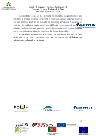 Instituto de Emprego e Formação Profissional, IP
Centro de Formação Profissional de Viseu
Delegação Regional do Centro
48
A mobilidade social, isto é, o conjunto de alterações das possibilidades dos
indivíduos e famílias, tomando como ponto de referência a classe social de origem, é
um dos aspectos positivos da evolução da sociedade portuguesa. A evidência de
trajectos de mobilidade social ascendente (23% dos empresários dirigentes são
oriundos da classe operária) não pode, contudo, fazer-nos esquecer outras evidências,
como a persistência da pobreza e o aumento do número de excluídos.
A sociedade portuguesa está a passar por transformações, por um lado,
aceleradas e, por outro, complexas, mas que se inserem em dinâmicas que
ultrapassam as fronteiras nacionais.
UNIÃO EUROPEIA
Fundo Social Europeu
GOVERNO DA REPÚBLICA
PORTUGUESA
 