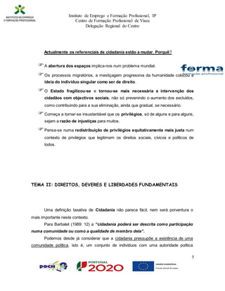 Instituto de Emprego e Formação Profissional, IP
Centro de Formação Profissional de Viseu
Delegação Regional do Centro
5
Actualmente os referenciais de cidadania estão a mudar. Porquê?
A abertura dos espaços implica-nos num problema mundial.
Os processos migratórios, a mestiçagem progressiva da humanidade colocou a
ideia do indivíduo singular como ser de direito.
O Estado fragilizou-se e tornou-se mais necessária a intervenção dos
cidadãos com objectivos sociais, não só prevenindo o aumento dos excluídos,
como contribuindo para a sua eliminação, ainda que gradual, se necessário.
Começa a tornar-se insustentável que os privilégios, só de alguns e para alguns,
sejam a razão de injustiças para muitos.
Pensa-se numa redistribuição de privilégios equitativamente mais justa num
contexto de privilégios que legitimem os direitos sociais, cívicos e políticos de
todos.
TEMA II: DIREITOS, DEVERES E LIBERDADES FUNDAMENTAIS
Uma definição taxativa de Cidadania não parece fácil, nem será porventura o
mais importante neste contexto.
Para Barbalet (1989: 12) a “cidadania poderá ser descrita como participação
numa comunidade ou como a qualidade de membro dela”.
Podemos desde já considerar que a cidadania pressupõe a existência de uma
comunidade política, isto é, um conjunto de indivíduos com uma autoridade política
 