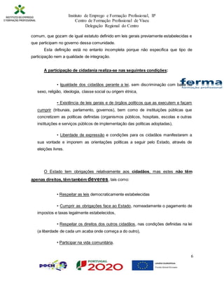 Instituto de Emprego e Formação Profissional, IP
Centro de Formação Profissional de Viseu
Delegação Regional do Centro
6
comum, que gozam de igual estatuto definido em leis gerais previamente estabelecidas e
que participam no governo dessa comunidade.
Esta definição está no entanto incompleta porque não especifica que tipo de
participação nem a qualidade de integração.
A participação de cidadania realiza-se nas seguintes condições:
• Igualdade dos cidadãos perante a lei, sem discriminação com base no
sexo, religião, ideologia, classe social ou origem étnica,
• Existência de leis gerais e de órgãos políticos que as executem e façam
cumprir (tribunais, parlamento, governos), bem como de instituições públicas que
concretizem as políticas definidas (organismos públicos, hospitais, escolas e outras
instituições e serviços públicos de implementação das políticas adoptadas),
• Liberdade de expressão e condições para os cidadãos manifestarem a
sua vontade e imporem as orientações políticas a seguir pelo Estado, através de
eleições livres.
O Estado tem obrigações relativamente aos cidadãos, mas estes não têm
apenas direitos, têm também deveres, tais como:
• Respeitar as leis democraticamente estabelecidas
• Cumprir as obrigações face ao Estado, nomeadamente o pagamento de
impostos e taxas legalmente estabelecidos,
• Respeitar os direitos dos outros cidadãos, nas condições definidas na lei
(a liberdade de cada um acaba onde começa a do outro),
• Participar na vida comunitária.
 