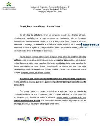 Instituto de Emprego e Formação Profissional, IP
Centro de Formação Profissional de Viseu
Delegação Regional do Centro
7
EVOLUÇÃO DOS DIREITOS DE CIDADANIA
Os direitos de cidadania foram-se alargando a partir dos direitos cívicos,
primeiramente estabelecidos, e que recobrem os designados valores humanos
fundamentais, nomeadamente: direito à vida e integridade física, direito a escolher
livremente o emprego, a residência e a constituir família, direito a ter a religião que
livremente escolher e a praticar o respectivo culto, direito à liberdade e defesa judicial se
for incriminado, direito à liberdade de expressão.
Alguns destes direitos começaram a vigorar ainda antes da existirem direitos
políticos, mas a sua plena concretização exige um regime democrático, isto é, poder
político livremente eleito pelos cidadãos. De facto, os cidadãos terão mais garantias de
verem respeitados os seus direitos fundamentais na medida em que lhes seja
reconhecido o direito de elegerem os poderes políticos que elaboram as leis e as fazem
cumprir. Surgiram, assim, os direitos políticos.
A evolução das sociedades demonstrou que não era suficiente a igualdade
formal perante a lei para que todos pudessem participar com igual estatuto na vida
comunitária.
Em grande parte por razões económicas e culturais, parte da população
continuava excluída da vida comunitária, sem condições efectivas de poder participar
socialmente, por carência de meios e recursos. Surgiu, assim, a reivindicação dos
direitos económicos e sociais, que se concretizaram no direito à segurança social, ao
emprego, à saúde, à educação, à habitação, entre outros.
 