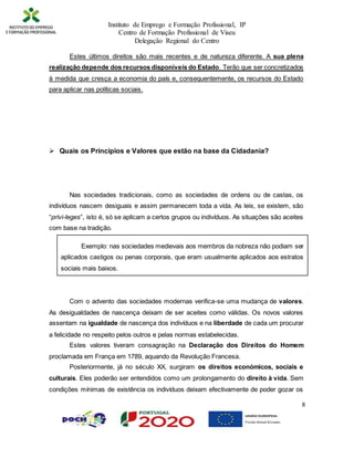 Instituto de Emprego e Formação Profissional, IP
Centro de Formação Profissional de Viseu
Delegação Regional do Centro
8
Estes últimos direitos são mais recentes e de natureza diferente. A sua plena
realização depende dos recursos disponíveis do Estado. Terão que ser concretizados
à medida que cresça a economia do país e, consequentemente, os recursos do Estado
para aplicar nas políticas sociais.
 Quais os Princípios e Valores que estão na base da Cidadania?
Nas sociedades tradicionais, como as sociedades de ordens ou de castas, os
indivíduos nascem desiguais e assim permanecem toda a vida. As leis, se existem, são
“privi-leges”, isto é, só se aplicam a certos grupos ou indivíduos. As situações são aceites
com base na tradição.
Exemplo: nas sociedades medievais aos membros da nobreza não podiam ser
aplicados castigos ou penas corporais, que eram usualmente aplicados aos estratos
sociais mais baixos.
Com o advento das sociedades modernas verifica-se uma mudança de valores.
As desigualdades de nascença deixam de ser aceites como válidas. Os novos valores
assentam na igualdade de nascença dos indivíduos e na liberdade de cada um procurar
a felicidade no respeito pelos outros e pelas normas estabelecidas.
Estes valores tiveram consagração na Declaração dos Direitos do Homem
proclamada em França em 1789, aquando da Revolução Francesa.
Posteriormente, já no século XX, surgiram os direitos económicos, sociais e
culturais. Eles poderão ser entendidos como um prolongamento do direito à vida. Sem
condições mínimas de existência os indivíduos deixam efectivamente de poder gozar os
 