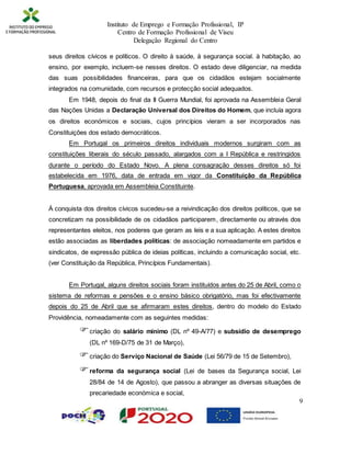 Instituto de Emprego e Formação Profissional, IP
Centro de Formação Profissional de Viseu
Delegação Regional do Centro
9
seus direitos cívicos e políticos. O direito à saúde, à segurança social. à habitação, ao
ensino, por exemplo, incluem-se nesses direitos. O estado deve diligenciar, na medida
das suas possibilidades financeiras, para que os cidadãos estejam socialmente
integrados na comunidade, com recursos e protecção social adequados.
Em 1948, depois do final da II Guerra Mundial, foi aprovada na Assembleia Geral
das Nações Unidas a Declaração Universal dos Direitos do Homem, que incluía agora
os direitos económicos e sociais, cujos princípios vieram a ser incorporados nas
Constituições dos estado democráticos.
Em Portugal os primeiros direitos individuais modernos surgiram com as
constituições liberais do século passado, alargados com a I República e restringidos
durante o período do Estado Novo. A plena consagração desses direitos só foi
estabelecida em 1976, data de entrada em vigor da Constituição da República
Portuguesa, aprovada em Assembleia Constituinte.
À conquista dos direitos cívicos sucedeu-se a reivindicação dos direitos políticos, que se
concretizam na possibilidade de os cidadãos participarem, directamente ou através dos
representantes eleitos, nos poderes que geram as leis e a sua aplicação. A estes direitos
estão associadas as liberdades políticas: de associação nomeadamente em partidos e
sindicatos, de expressão pública de ideias políticas, incluindo a comunicação social, etc.
(ver Constituição da República, Princípios Fundamentais).
Em Portugal, alguns direitos sociais foram instituídos antes do 25 de Abril, como o
sistema de reformas e pensões e o ensino básico obrigatório, mas foi efectivamente
depois do 25 de Abril que se afirmaram estes direitos, dentro do modelo do Estado
Providência, nomeadamente com as seguintes medidas:
criação do salário mínimo (DL nº 49-A/77) e subsídio de desemprego
(DL nº 169-D/75 de 31 de Março),
criação do Serviço Nacional de Saúde (Lei 56/79 de 15 de Setembro),
reforma da segurança social (Lei de bases da Segurança social, Lei
28/84 de 14 de Agosto), que passou a abranger as diversas situações de
precariedade económica e social,
 