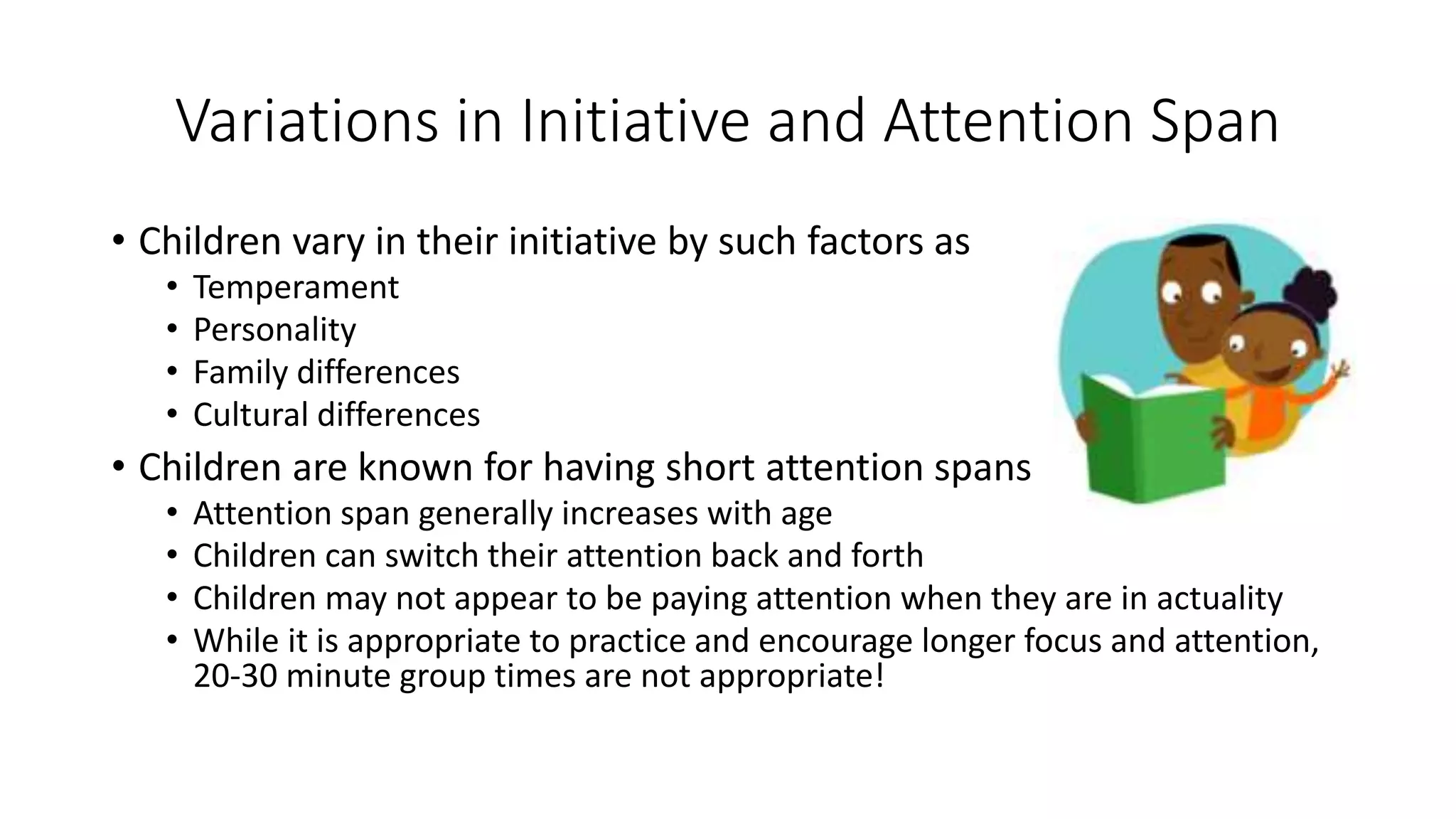 Variations in Initiative and Attention Span
• Children vary in their initiative by such factors as
• Temperament
• Personality
• Family differences
• Cultural differences
• Children are known for having short attention spans
• Attention span generally increases with age
• Children can switch their attention back and forth
• Children may not appear to be paying attention when they are in actuality
• While it is appropriate to practice and encourage longer focus and attention,
20-30 minute group times are not appropriate!
 