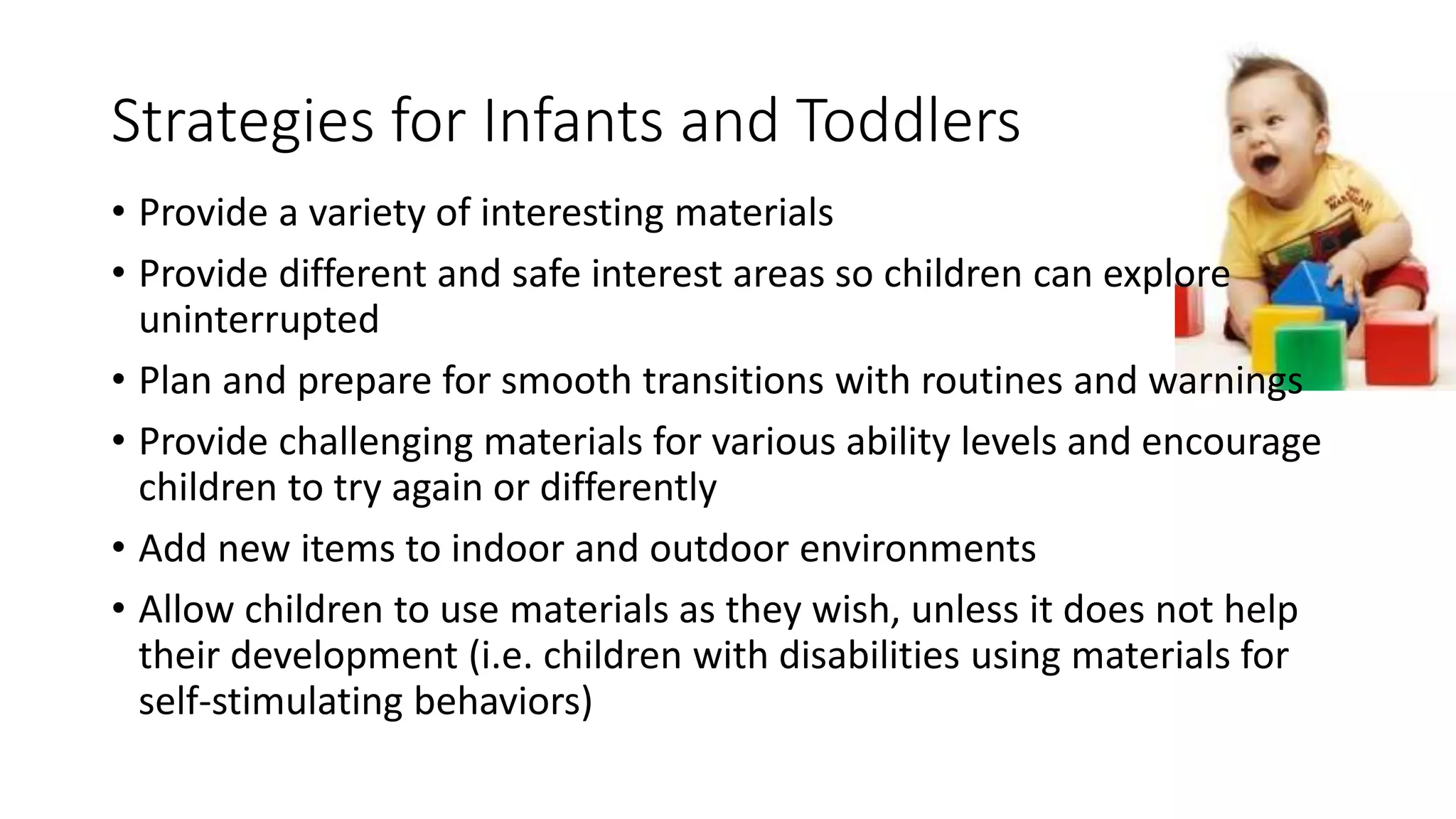 Strategies for Infants and Toddlers
• Provide a variety of interesting materials
• Provide different and safe interest areas so children can explore
uninterrupted
• Plan and prepare for smooth transitions with routines and warnings
• Provide challenging materials for various ability levels and encourage
children to try again or differently
• Add new items to indoor and outdoor environments
• Allow children to use materials as they wish, unless it does not help
their development (i.e. children with disabilities using materials for
self-stimulating behaviors)
 