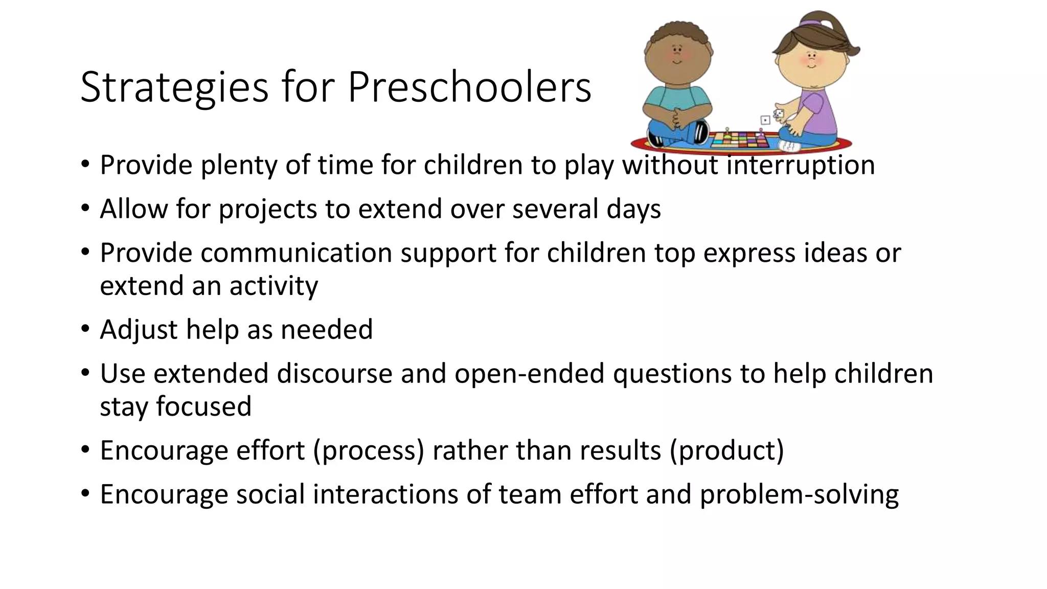 Strategies for Preschoolers
• Provide plenty of time for children to play without interruption
• Allow for projects to extend over several days
• Provide communication support for children top express ideas or
extend an activity
• Adjust help as needed
• Use extended discourse and open-ended questions to help children
stay focused
• Encourage effort (process) rather than results (product)
• Encourage social interactions of team effort and problem-solving
 