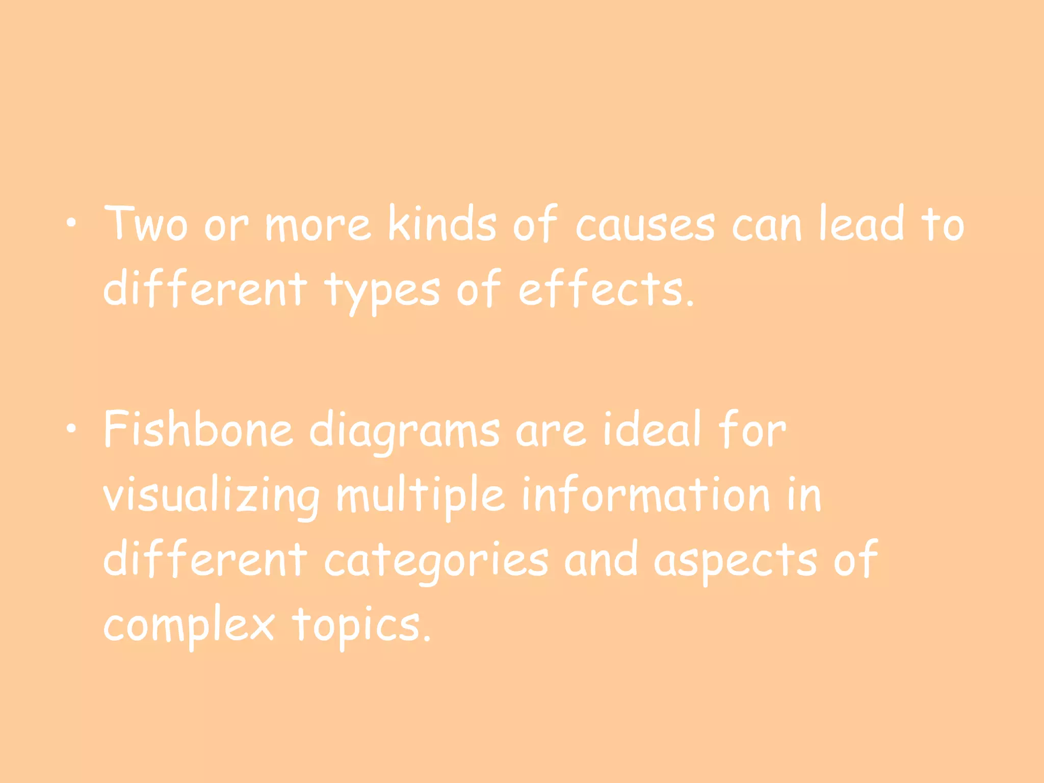 Two or more kinds of causes can lead to different types of effects. Fishbone diagrams are ideal for visualizing multiple information in different categories and aspects of complex topics. 