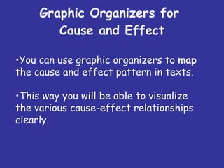 Graphic Organizers for  Cause and Effect You can use graphic organizers to  map  the cause and effect pattern in texts. This way you will be able to visualize the various cause-effect relationships clearly. 