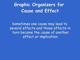 Graphic Organizers for  Cause and Effect Sometimes one cause may lead to  several effects and those effects in turn become the cause of another effect or implication. 