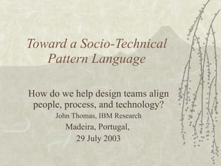 Toward a Socio-Technical Pattern Language How do we help design teams align people, process, and technology? John Thomas, IBM Research Madeira, Portugal,  29 July 2003 
