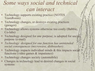 Some ways social and technical can interact Technology supports existing practice (NOTES TeamRoom) Technology changes, or destroys existing practices (garages) Technology allows systems otherwise too costly (Babble, Co-labs) Technology designed for one purpose; is adopted for social purpose (e-mail) Technology  designed for one function has unintended social consequences (microwave, dishwasher) Technology impacts individual minds & this impacts social functions (video games & impatience) Technology changes society (automobile) Changes in technology lead to desired changes in social systems 