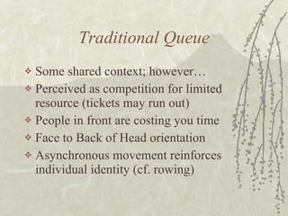 Traditional Queue Some shared context; however… Perceived as competition for limited resource (tickets may run out) People in front are costing you time Face to Back of Head orientation Asynchronous movement reinforces individual identity (cf. rowing) 