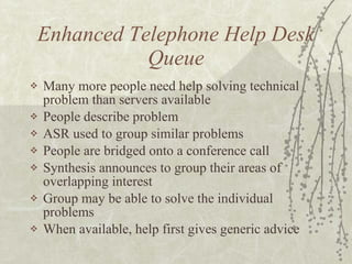 Enhanced Telephone Help Desk Queue Many more people need help solving technical problem than servers available People describe problem ASR used to group similar problems People are bridged onto a conference call Synthesis announces to group their areas of overlapping interest Group may be able to solve the individual problems When available, help first gives generic advice  
