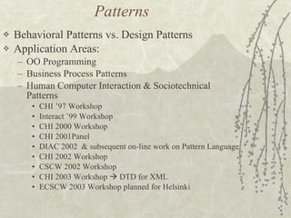 Patterns  Behavioral Patterns vs. Design Patterns Application Areas: OO Programming  Business Process Patterns Human Computer Interaction & Sociotechnical Patterns CHI ’97 Workshop Interact ’99 Workshop CHI 2000 Workshop CHI 2001Panel DIAC 2002  & subsequent on-line work on Pattern Language CHI 2002 Workshop CSCW 2002 Workshop CHI 2003 Workshop    DTD for XML ECSCW 2003 Workshop planned for Helsinki 