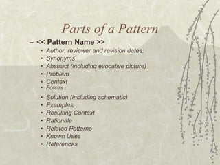 Parts of a Pattern << Pattern Name >> Author, reviewer and revision dates: Synonyms Abstract (including evocative picture) Problem  Context  Forces  Solution (including schematic) Examples  Resulting Context  Rationale  Related Patterns  Known Uses  References 