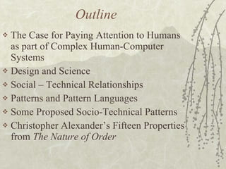 Outline The Case for Paying Attention to Humans as part of Complex Human-Computer Systems Design and Science Social – Technical Relationships Patterns and Pattern Languages Some Proposed Socio-Technical Patterns Christopher Alexander’s Fifteen Properties from  The Nature of Order 
