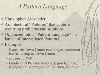 A Pattern Language Christopher Alexander Architectural “Patterns” that capture recurring problems and solutions Organized into a “Pattern Language” – a lattice of inter-related Patterns. Examples:  Eccentric Town Center encourages commuter traffic to stop at Town Center European Pub Gradient of Privacy in homes: porch, entry, living room, dinning room, kitchen, bedroom 
