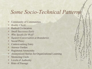 Some Socio-Technical Patterns Community of Communities Reality Check Radical Co-location Small Successes Early Who Speaks for Wolf? Support Conversation at Boundaries Social Proxy Context-setting Entry Answer Garden Registered Anonymity Anonymized Stories for Organizational Learning Mentoring Circle Levels of Authority Rites of Passage 