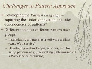 Challenges to Pattern Approach Developing the  Pattern Language  – capturing the “inter-connection and inter-dependencies of patterns” Different tools for different pattern-user groups Instantiating a pattern as a software artifact (e.g., Web service) Developing methodology, services, etc. for using patterns (e.g., facilitating pattern-user via a Web service or wizard) 