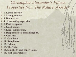 Christopher Alexander’s Fifteen Properties from The Nature of Order 1. Levels of scale.  2. Strong centers.  3. Boundaries.  4.  Alternating repetition.  5. Positive space.  6. Good shape.  7. Local symmetries.  8. Deep interlock and ambiguity.  9. Contrast.  10. Gradients.  11. Roughness.  12. Echoes.  13. The Void.  14. Simplicity and Inner Calm.  15.  Not-separateness.  