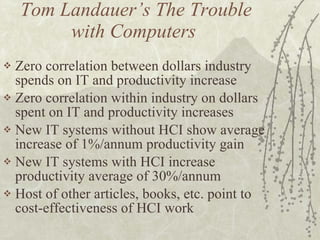 Tom Landauer’s The Trouble with Computers  Zero correlation between dollars industry spends on IT and productivity increase Zero correlation within industry on dollars spent on IT and productivity increases New IT systems without HCI show average increase of 1%/annum productivity gain New IT systems with HCI increase productivity average of 30%/annum Host of other articles, books, etc. point to cost-effectiveness of HCI work 