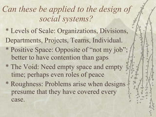 Can these be applied to the design of social systems? * Levels of Scale: Organizations, Divisions,  Departments, Projects, Teams, Individual. * Positive Space: Opposite of “not my job”; better to have contention than gaps * The Void: Need empty space and empty time; perhaps even roles of peace * Roughness: Problems arise when designs presume that they have covered every case. 