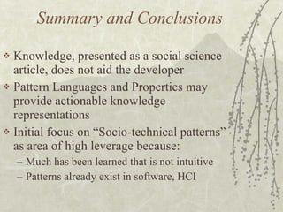 Summary and Conclusions Knowledge, presented as a social science article, does not aid the developer  Pattern Languages and Properties may provide actionable knowledge representations Initial focus on “Socio-technical patterns” as area of high leverage because: Much has been learned that is not intuitive Patterns already exist in software, HCI 