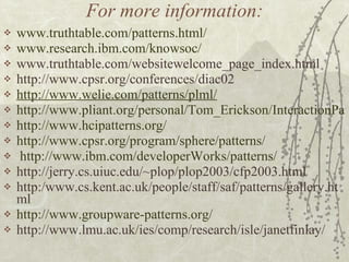 For more information: www.truthtable.com/patterns.html/ www.research.ibm.com/knowsoc/ www.truthtable.com/websitewelcome_page_index.html http://www.cpsr.org/conferences/diac02  http://www.welie.com/patterns/plml/ http://www.pliant.org/personal/Tom_Erickson/InteractionPatterns.html http:// www.hcipatterns.org / http:// www.cpsr.org /program/sphere/patterns/ http:// www.ibm.com/developerWorks/patterns / http://jerry.cs.uiuc.edu/~plop/plop2003/cfp2003.html  http:/www.cs.kent.ac.uk/people/staff/saf/patterns/gallery.html http://www.groupware-patterns.org / http://www.lmu.ac.uk/ies/comp/research/isle/janetfinlay/ 