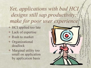 Yet, applications with bad HCI designs still sap productivity; make for poor user experience HCI applied too late Lack of expertise Rush to market Organizational deadlock Marginal utility too small on application by application basis 