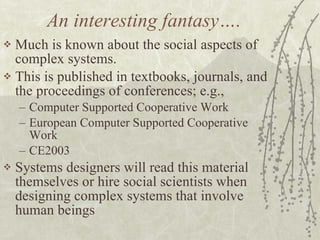 An interesting fantasy…. Much is known about the social aspects of complex systems. This is published in textbooks, journals, and the proceedings of conferences; e.g., Computer Supported Cooperative Work European Computer Supported Cooperative Work CE2003 Systems designers will read this material themselves or hire social scientists when designing complex systems that involve human beings 