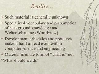 Reality… Such material is generally unknown Specialized vocabulary and presumption of background knowledge and Weltanschauung (Worldview) Development schedules and pressures make it hard to read even within computer science and engineering Material is in the form of “what is” not “What should we do” 