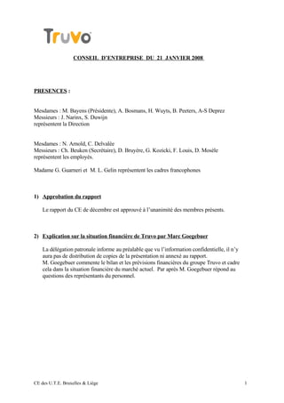 CONSEIL D’ENTREPRISE DU 21 JANVIER 2008




PRESENCES :


Mesdames : M. Bayens (Présidente), A. Bosmans, H. Wuyts, B. Peeters, A-S Deprez
Messieurs : J. Narinx, S. Duwijn
représentent la Direction


Mesdames : N. Arnold, C. Delvalée
Messieurs : Ch. Beuken (Secrétaire), D. Bruyère, G. Kozicki, F. Louis, D. Mosèle
représentent les employés.

Madame G. Guarneri et M. L. Gelin représentent les cadres francophones



1) Approbation du rapport

    Le rapport du CE de décembre est approuvé à l’unanimité des membres présents.



2) Explication sur la situation financière de Truvo par Marc Goegebuer

    La délégation patronale informe au préalable que vu l’information confidentielle, il n’y
    aura pas de distribution de copies de la présentation ni annexé au rapport.
    M. Goegebuer commente le bilan et les prévisions financières du groupe Truvo et cadre
    cela dans la situation financière du marché actuel. Par après M. Goegebuer répond au
    questions des représentants du personnel.




CE des U.T.E. Bruxelles & Liège                                                                1
 