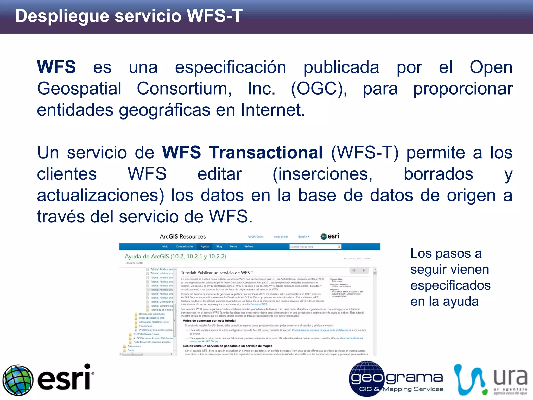 Despliegue servicio WFS-T 
WFS es una especificación publicada por el Open Geospatial Consortium, Inc. (OGC), para proporcionar entidades geográficas en Internet. Un servicio de WFS Transactional (WFS-T) permite a los clientes WFS editar (inserciones, borrados y actualizaciones) los datos en la base de datos de origen a través del servicio de WFS. 
Los pasos a seguir vienen especificados en la ayuda  