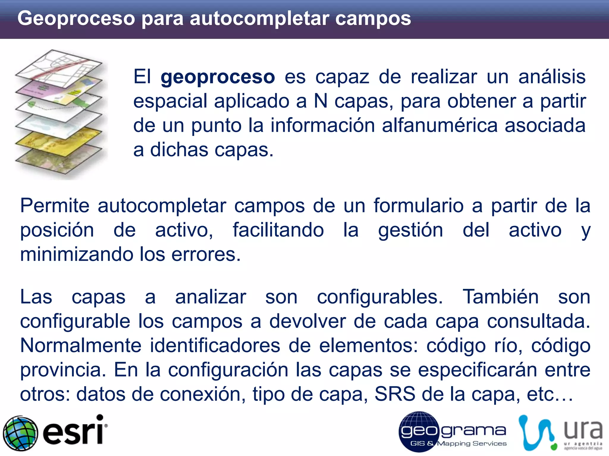 Geoproceso para autocompletar campos 
El geoproceso es capaz de realizar un análisis espacial aplicado a N capas, para obtener a partir de un punto la información alfanumérica asociada a dichas capas. 
Permite autocompletar campos de un formulario a partir de la posición de activo, facilitando la gestión del activo y minimizando los errores. Las capas a analizar son configurables. También son configurable los campos a devolver de cada capa consultada. Normalmente identificadores de elementos: código río, código provincia. En la configuración las capas se especificarán entre otros: datos de conexión, tipo de capa, SRS de la capa, etc…  