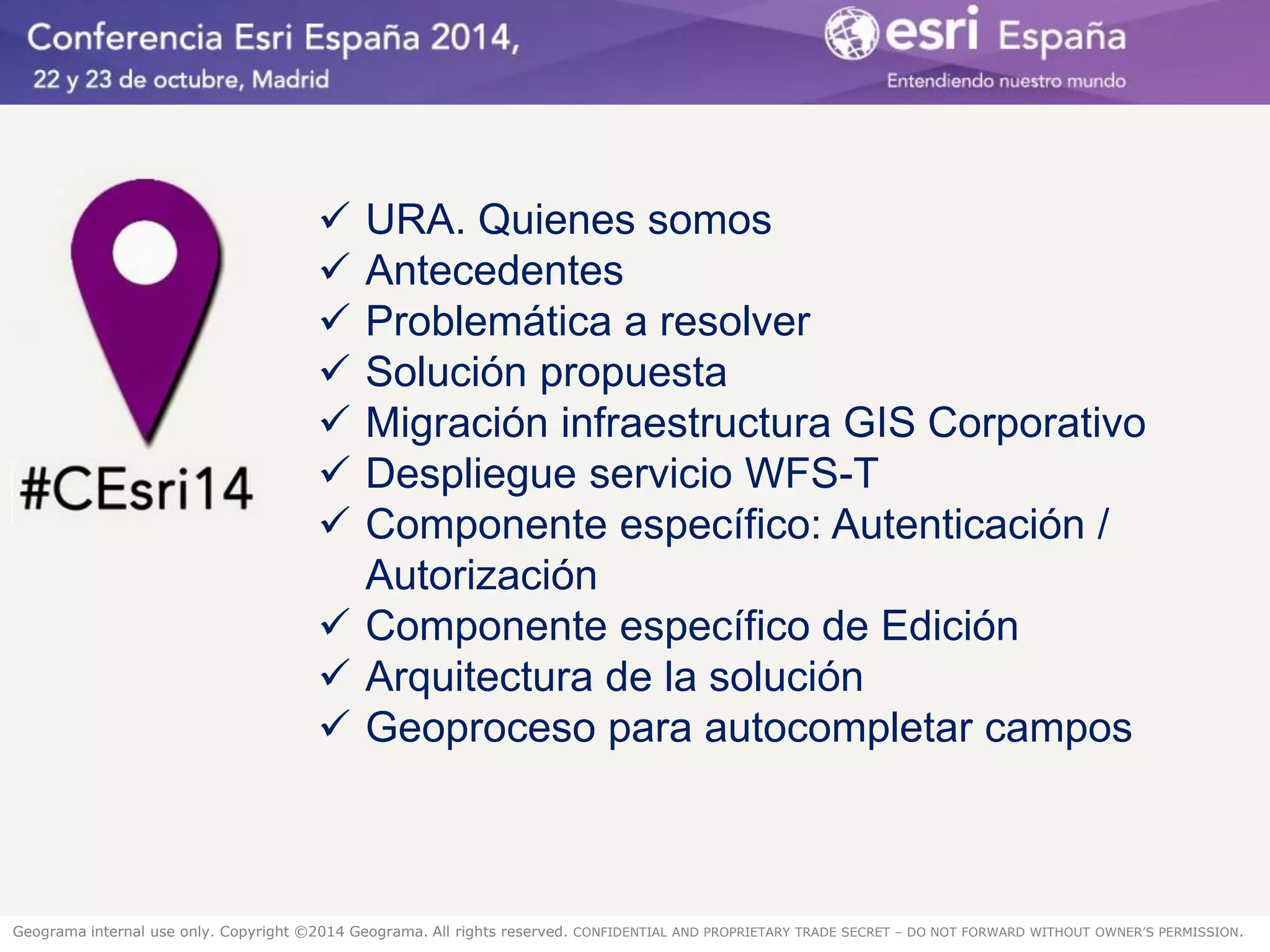 Geograma internal use only. Copyright ©2014 Geograma. All rights reserved. CONFIDENTIAL AND PROPRIETARY TRADE SECRET – DO NOT FORWARD WITHOUT OWNER’S PERMISSION. 
URA. Quienes somos 
Antecedentes 
Problemática a resolver 
Solución propuesta 
Migración infraestructura GIS Corporativo 
Despliegue servicio WFS-T 
Componente específico: Autenticación / Autorización 
Componente específico de Edición 
Arquitectura de la solución 
Geoproceso para autocompletar campos  