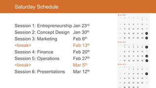 Saturday Schedule
Session 1: Entrepreneurship Jan 23rd
Session 2: Concept Design Jan 30th
Session 3: Marketing Feb 6th
<break> Feb 13th
Session 4: Finance Feb 20th
Session 5: Operations Feb 27th
<break> Mar 5th
Session 6: Presentations Mar 12th
 