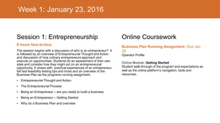 Week 1: January 23, 2016
Session 1: Entrepreneurship
8 hours face-to-face
The session begins with a discussion of who is an entrepreneur? It
is followed by an overview of Entrepreneurial Thought and Action
and discussion of how culinary entrepreneurs approach and
execute on opportunities. Students do an assessment of their own
style and consider how they might act on an entrepreneurial
opportunity. It closes with practical experiences of an entrepreneur,
fail fast feasibility testing tips and tricks and an overview of the
Business Plan as the programs running assignment.
• Entrepreneurial Thought and Action
• The Entrepreneurial Process
• Being an Entrepreneur – are you ready to build a business
• Being an Entrepreneur – Getting Started
• Why do a Business Plan and overview
Online Coursework
Business Plan Running Assignment: Due Jan
28
Operator Profile
Online Module: Getting Started
Student walk-through of the program and expectations as
well as the online platform’s navigation, tools and
resources.
 