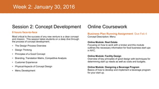 Week 2: January 30, 2016
Session 2: Concept Development
8 hours face-to-face
Most critical to the success of any new venture is a clear concept
and mission. This session takes students on a deep dive through
the process of concept development.
• The Design Process Overview
• Design Thinking
• Principles of a Good Concept
• Branding, Translation Matrix, Competitive Analysis
• Customer Experience
• Physical Aspects of Concept Design
• Menu Development
Online Coursework
Business Plan Running Assignment: Due Feb 4
Concept Description; Menu
Online Module: Real Estate
Focusing on how to work with a broker and this module
outlines the necessary information for food business start ups
in NYC.
Online Module: Facility Design
Overview of key principles of good design with techniques for
determining start up needs as well as costs and budgets.
Online Module: Designing a Beverage Program
Basics of how to develop and implement a beverage program
for your start up.
 