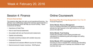 Week 4: February 20, 2016
Session 4: Finance
8 hours face-to-face
This sessions digs deep into start up and operational financing. You
will learn how to effectively analyze the business opportunity from a
financial perspective which will help you source funding. Topics
covered are as follows:
• Importance of Cash Flow
• How to read financial statements
• Accurately build and use financial tools & statements
• Capital cost estimating
• Complete sensitivity analysis with variable resources
• Corporate Structure
• Understand and evaluate different sources for funding
• Deal structures & Investor Incentives - RIO/Payback
Online Coursework
Business Plan Running Assignment: Due Feb 25
Financial Projections
Online Module: Revenue Management
Focus on tracking information and applying knowledge to
allocate the right capacity to the right customer at the right
price at the right time.
Online Module: Food Costing
Covers key concepts in food costing principles and
calculations for establishing yield percentages and selling
price baselines.
Online Module: NYC Licensing & Permitting
Focusing on how to navigate NYC Licensing and Permitting
this module functions as a roadmap and checklist for food
business start ups.
 