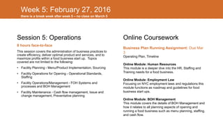 Week 5: February 27, 2016
Session 5: Operations
8 hours face-to-face
This session covers the administration of business practices to
create efficiency, deliver optimal product and services, and to
maximize profits within a food business start up. Topics
covered are not limited to the following:
• Facility Planning - Menu/Product Implementation, Sourcing
• Facility Operations for Opening - Operational Standards,
Staffing
• Facility Operations/Management - FOH Systems and
processes and BOH Management
• Facility Maintenance - Cash flow management, Issue and
change management, Preventative planning
Online Coursework
Business Plan Running Assignment: Due Mar
3
Operating Plan, Timeline
Online Module: Human Resources
This module is a deeper dive into the HR, Staffing and
Training needs for a food business.
Online Module: Employment Law
Focusing on NYC employment laws and regulations this
module functions as roadmap and guidelines for food
business start ups.
Online Module: BOH Management
This module covers the details of BOH Management and
how it relates to all planning aspects of opening and
running a food business such as menu planning, staffing,
and cash flow.
there is a break week after week 5 – no class on March 5
 
