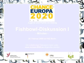 Jugend und Politik im Dialog Fishbowl-Diskussion I - Minutes -  20. Februar 2009 im FEZ Berlin Die vollständige Diskussion kann unter  www.europa-2020.eu  abgerufen werden Gefördert durch: Ein Projekt von: 