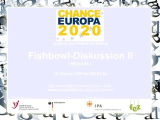 Jugend und Politik im Dialog Fishbowl-Diskussion II - Minutes -  20. Februar 2009 im FEZ Berlin Die vollständige Diskussion kann unter  www.europa-2020.eu  abgerufen werden Gefördert durch: Ein Projekt von: 