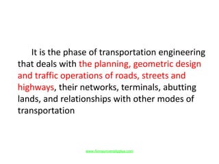 It is the phase of transportation engineering
that deals with the planning, geometric design
and traffic operations of roads, streets and
highways, their networks, terminals, abutting
lands, and relationships with other modes of
transportation
www.Annauniversityplus.com
 