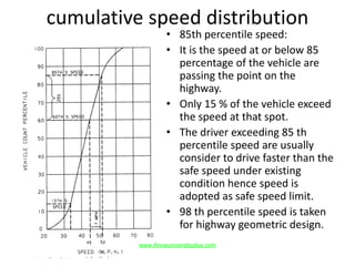 cumulative speed distribution
• 85th percentile speed:
• It is the speed at or below 85
percentage of the vehicle are
passing the point on the
highway.
• Only 15 % of the vehicle exceed
the speed at that spot.
• The driver exceeding 85 th
percentile speed are usually
consider to drive faster than the
safe speed under existing
condition hence speed is
adopted as safe speed limit.
• 98 th percentile speed is taken
for highway geometric design.
www.Annauniversityplus.com
 