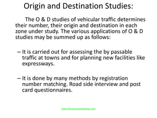 Origin and Destination Studies:
The O & D studies of vehicular traffic determines
their number, their origin and destination in each
zone under study. The various applications of O & D
studies may be summed up as follows:
– It is carried out for assessing the by passable
traffic at towns and for planning new facilities like
expressways.
– It is done by many methods by registration
number matching. Road side interview and post
card questionnaires.
www.Annauniversityplus.com
 