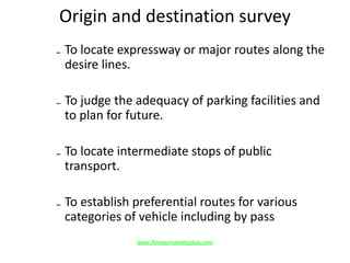 Origin and destination survey
₋ To locate expressway or major routes along the
desire lines.
₋ To judge the adequacy of parking facilities and
to plan for future.
₋ To locate intermediate stops of public
transport.
₋ To establish preferential routes for various
categories of vehicle including by pass
www.Annauniversityplus.com
 