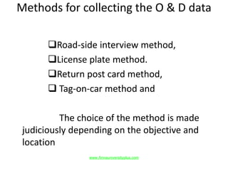 Methods for collecting the O & D data
Road-side interview method,
License plate method.
Return post card method,
 Tag-on-car method and
The choice of the method is made
judiciously depending on the objective and
location
www.Annauniversityplus.com
 