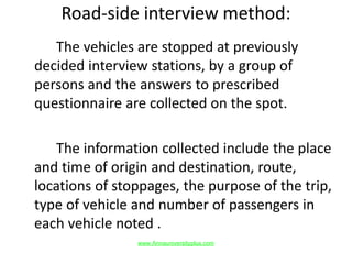 Road-side interview method:
The vehicles are stopped at previously
decided interview stations, by a group of
persons and the answers to prescribed
questionnaire are collected on the spot.
The information collected include the place
and time of origin and destination, route,
locations of stoppages, the purpose of the trip,
type of vehicle and number of passengers in
each vehicle noted .
www.Annauniversityplus.com
 